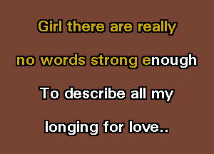 Girl there are really

no words strong enough

To describe all my

longing for love..