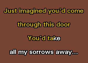 Just imagined you'd come
through this door

You'd take

all my sorrows away...