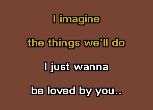 I imagine
the things we'll do

ljust wanna

be loved by you..