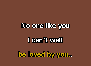 No one like you

I can't wait

be loved by you..