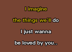 I imagine
the things we'll do

ljust wanna

be loved by you..