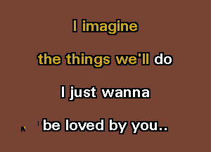 I imagine
the things we'll do

ljust wanna

be loved by you..