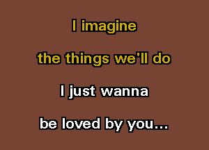 I imagine
the things we'll do

ljust wanna

be loved by you...