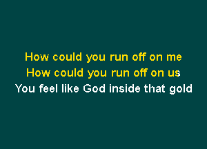 How could you run off on me
How could you run off on us

You feel like God inside that gold