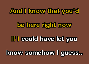 And I know that you'd
be here right now

If I could have let you

know somehow I guess..