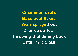 Cinammon seats
Bass boat flakes
Yeah sprayed out

Drunk as a fool
Throwing that Jimmy back
Until I'm laid out