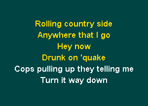 Rolling country side
Anywhere that I 90
Hey now

Drunk on 'quake
Cops pulling up they telling me
Turn it way down