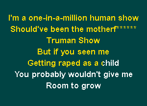 I'm a one-in-a-million human show
Should've been the motherfMMM
Truman Show
But if you seen me
Getting raped as a child
You probably wouldn't give me
Room to grow