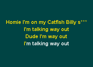 Homie I'm on my Catfish Billy y
I'm talking way out

Dude I'm way out
I'm talking way out