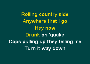 Rolling country side
Anywhere that I 90
Hey now

Drunk on 'quake
Cops pulling up they telling me
Turn it way down