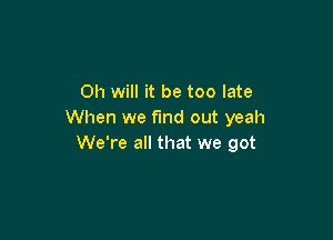 Oh will it be too late
When we f'md out yeah

We're all that we got