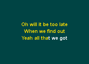 Oh will it be too late
When we find out

Yeah all that we got