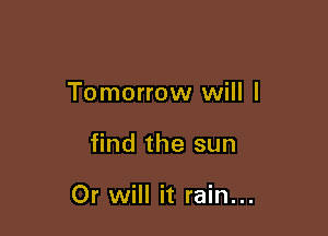 Tomorrow will I

find the sun

Or will it rain...