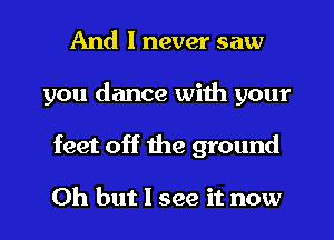 And I never saw
you dance with your
feet off the ground

Oh but I see it now