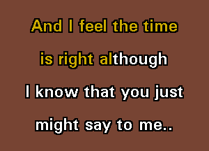 And I feel the time

is right although

I know that you just

might say to me..