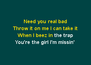 Need you real bad
Throw it on me I can take it

When I beez in the trap
You're the girl I'm missin'