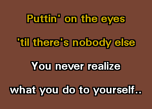 Puttin' on the eyes
I there's nobody else

You never realize

what you do to yourself..