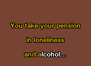 You take your pension

in loneliness

and alcohol...