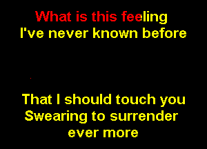 What is this feeling
I've never known before

That I should touch you
Swearing to surrender
ever more