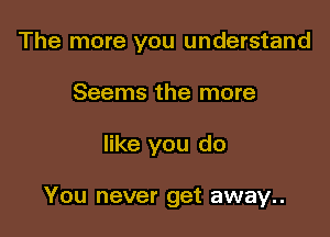 The more you understand

Seems the more

like you do

You never get away..