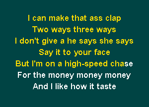 I can make that ass clap
Two ways three ways
I don't give a he says she says
Say it to your face
But I'm on a high-speed chase
For the money money money

And I like how it taste I