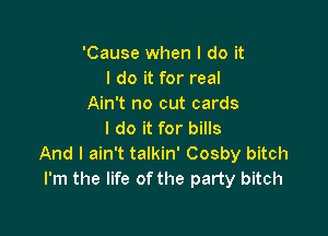 'Cause when I do it
I do it for real
Ain't no cut cards

I do it for bills
And I ain't talkin' Cosby bitch
I'm the life of the party bitch