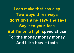 I can make that ass clap
Two ways three ways
I don't give a he says she says
Say it to your face
But I'm on a high-speed chase
For the money money money

And I like how it taste I