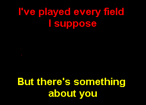 I've played every field
lsuppose

But there's something
aboutyou