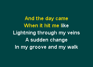 And the day came
When it hit me like
Lightning through my veins

A sudden change
In my groove and my walk
