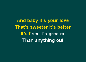 And baby it's your love
That's sweeter it's better

It's finer it's greater
Than anything out