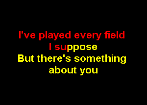 I've played every field
Isuppose

But there's something
aboutyou