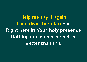 Help me say it again
I can dwell here forever
Right here in Your holy presence

Nothing could ever be better
Better than this