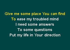 Give me some place You can find
To ease my troubled mind
I need some answers

To some questions
Put my life in Your direction