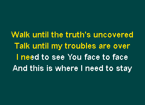 Walk until the truth's uncovered
Talk until my troubles are over

I need to see You face to face
And this is where I need to stay