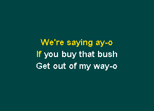 We're saying ay-o
If you buy that bush

Get out of my way-o