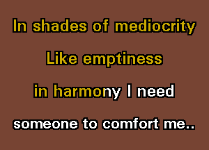In shades of mediocrity

Like emptiness

in harmony I need

someone to comfort me..