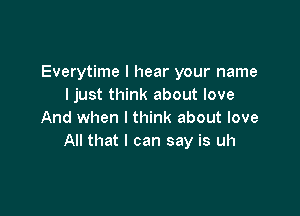 Everytime I hear your name
ljust think about love

And when I think about love
All that I can say is uh