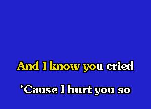 And I lmow you cried

'Cause I hurt you so