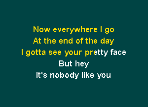 Now everywhere I go
At the end of the day
I gotta see your pretty face

But hey
It's nobody like you