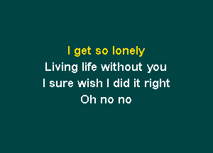 I get so lonely
Living life without you

I sure wish I did it right
Oh no no