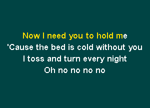 Now I need you to hold me
'Cause the bed is cold without you

I toss and turn every night
Oh no no no no