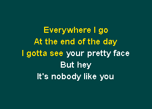 Everywhere I go
At the end of the day
I gotta see your pretty face

But hey
It's nobody like you