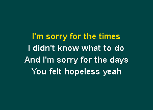 I'm sorry for the times
I didn't know what to do

And I'm sorry for the days
You felt hopeless yeah