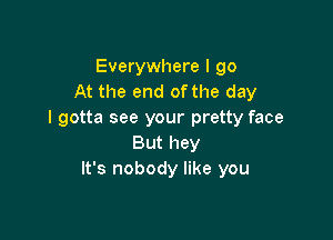 Everywhere I go
At the end of the day
I gotta see your pretty face

But hey
It's nobody like you