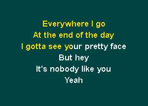 Everywhere I go
At the end of the day
I gotta see your pretty face

But hey
It's nobody like you
Yeah