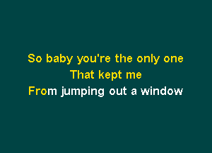 So baby you're the only one
That kept me

From jumping out a window