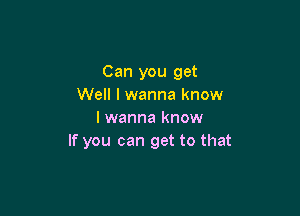 Can you get
Well I wanna know

I wanna know
If you can get to that