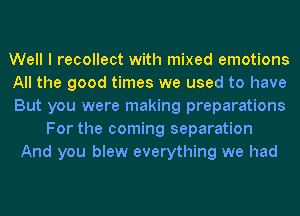 Well I recollect with mixed emotions
All the good times we used to have
But you were making preparations
For the coming separation
And you blew everything we had
