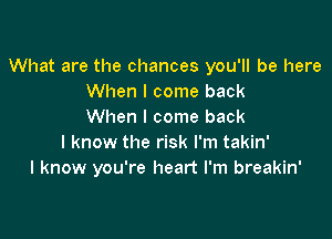 What are the chances you'll be here
When I come back
When I come back

I know the risk I'm takin'
I know you're heart I'm breakin'