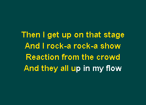 Then I get up on that stage
And I rock-a rock-a show

Reaction from the crowd
And they all up in my flow